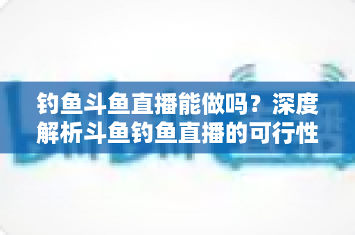 钓鱼斗鱼直播能做吗?深度解析斗鱼钓鱼直播的可行性、开通条件与运营全攻略 钓鱼斗鱼直播能做吗?深度解析斗鱼钓鱼直播的可行性、开通条件与运营全攻略