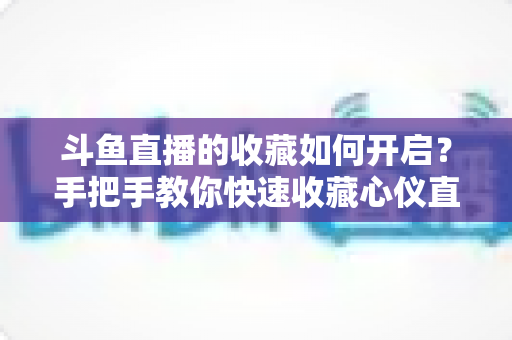 斗鱼直播的收藏如何开启？手把手教你快速收藏心仪直播间，看播体验翻倍