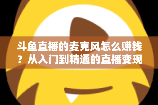 斗鱼直播的麦克风怎么赚钱？从入门到精通的直播变现全攻略与实战技巧解析