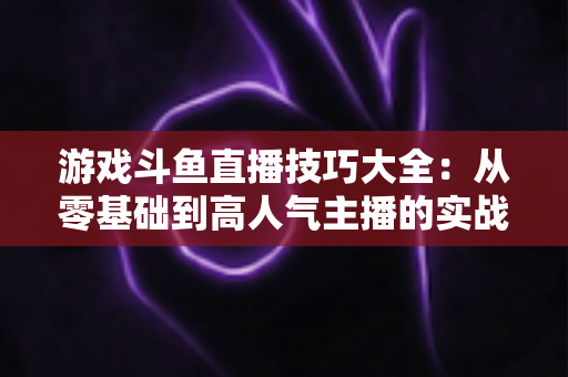 游戏斗鱼直播技巧大全：从零基础到高人气主播的实战成长指南