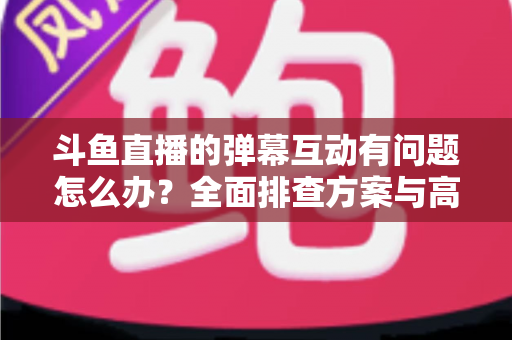 斗鱼直播的弹幕互动有问题怎么办?全面排查方案与高效解决指南 斗鱼直播的弹幕互动有问题怎么办?全面排查方案与高效解决指南