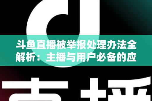 斗鱼直播被举报处理办法全解析：主播与用户必备的应对指南与避坑策略