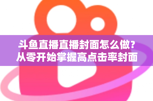斗鱼直播直播封面怎么做？从零开始掌握高点击率封面制作全攻略