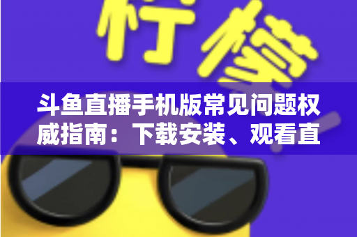 斗鱼直播手机版常见问题权威指南：下载安装、观看直播与账号管理一站式解答