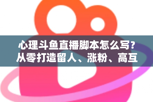 心理斗鱼直播脚本怎么写？从零打造留人、涨粉、高互动的心理学直播脚本全攻略