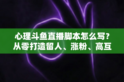 心理斗鱼直播脚本怎么写？从零打造留人、涨粉、高互动的心理学直播脚本全攻略