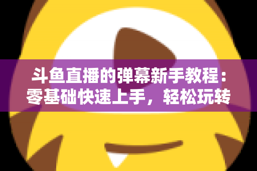 斗鱼直播的弹幕新手教程：零基础快速上手，轻松玩转直播间互动体验