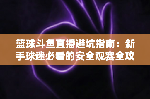 篮球斗鱼直播避坑指南：新手球迷必看的安全观赛全攻略，教你识破假直播间、防住消费陷阱、享受高清流畅NBA与CBA赛事