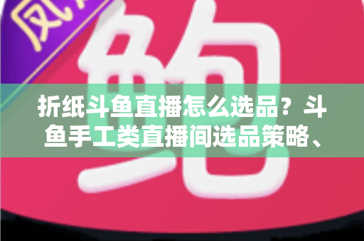 折纸斗鱼直播怎么选品？斗鱼手工类直播间选品策略、流程与避坑指南全解析