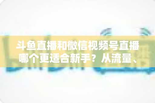 斗鱼直播和微信视频号直播哪个更适合新手?从流量、门槛到变现的全面深度解析指南 斗鱼直播和微信视频号直播哪个更适合新手?从流量、门槛到变现的全面深度解析指南