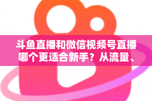 斗鱼直播和微信视频号直播哪个更适合新手?从流量、门槛到变现的全面深度解析指南 斗鱼直播和微信视频号直播哪个更适合新手?从流量、门槛到变现的全面深度解析指南