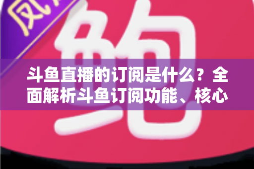 斗鱼直播的订阅是什么？全面解析斗鱼订阅功能、核心权益与使用全攻略