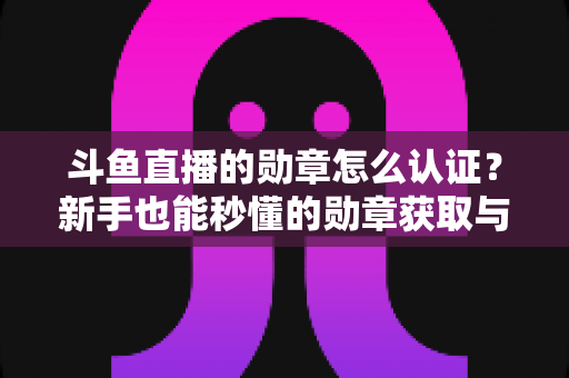 斗鱼直播的勋章怎么认证？新手也能秒懂的勋章获取与升级全攻略