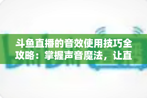 斗鱼直播的音效使用技巧全攻略：掌握声音魔法，让直播间人气翻倍的秘密
