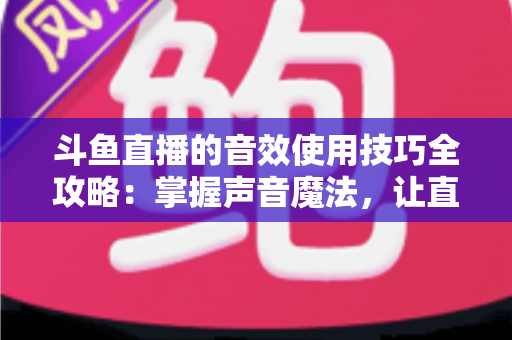 斗鱼直播的音效使用技巧全攻略：掌握声音魔法，让直播间人气翻倍的秘密