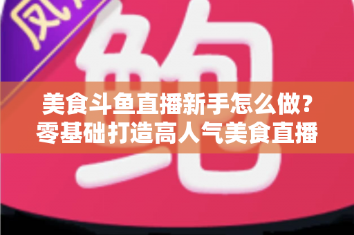 美食斗鱼直播新手怎么做？零基础打造高人气美食直播间的完整攻略