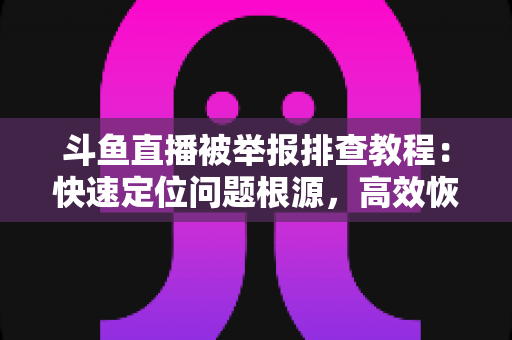 斗鱼直播被举报排查教程：快速定位问题根源，高效恢复正常直播权益