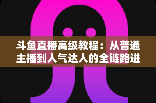 斗鱼直播高级教程：从普通主播到人气达人的全链路进阶实战指南