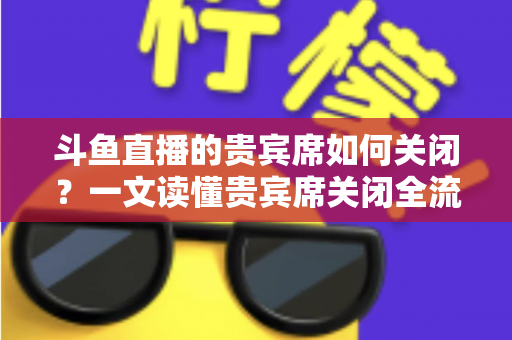 斗鱼直播的贵宾席如何关闭？一文读懂贵宾席关闭全流程与实用技巧