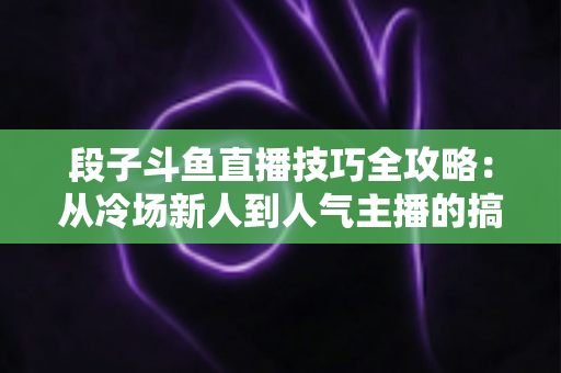 段子斗鱼直播技巧全攻略：从冷场新人到人气主播的搞笑进阶秘籍