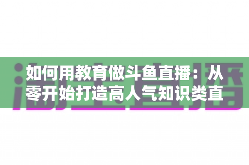 如何用教育做斗鱼直播：从零开始打造高人气知识类直播间的完整指南