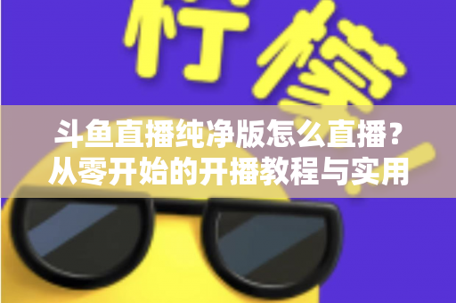斗鱼直播纯净版怎么直播？从零开始的开播教程与实用技巧全解析