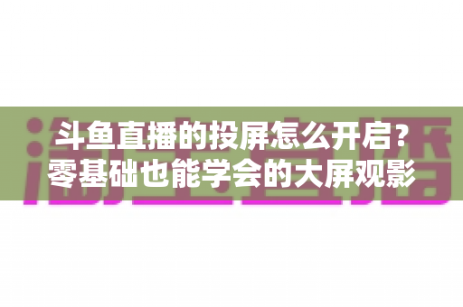 斗鱼直播的投屏怎么开启?零基础也能学会的大屏观影全攻略,手机电视一键连接 斗鱼直播的投屏怎么开启?零基础也能学会的大屏观影全攻略,手机电视一键连接
