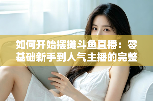 如何开始摆摊斗鱼直播:零基础新手到人气主播的完整实战攻略 如何开始摆摊斗鱼直播:零基础新手到人气主播的完整实战攻略