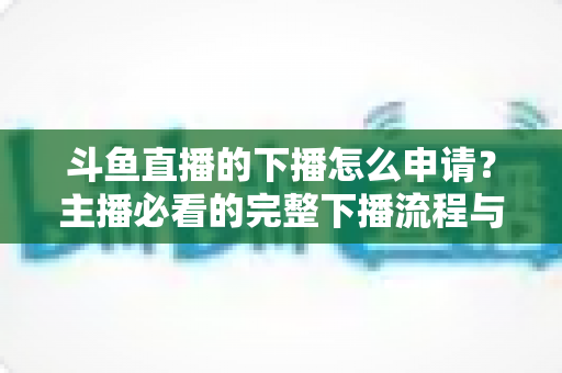 斗鱼直播的下播怎么申请?主播必看的完整下播流程与停播申请指南 斗鱼直播的下播怎么申请?主播必看的完整下播流程与停播申请指南