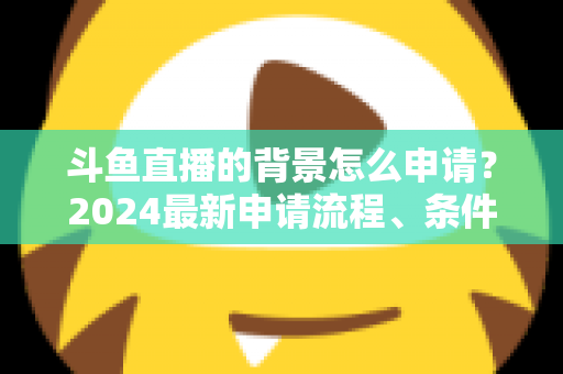 斗鱼直播的背景怎么申请？2024最新申请流程、条件与实操技巧全解析