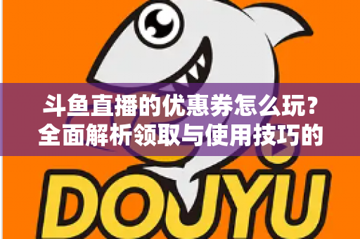 斗鱼直播的优惠券怎么玩？全面解析领取与使用技巧的实用指南