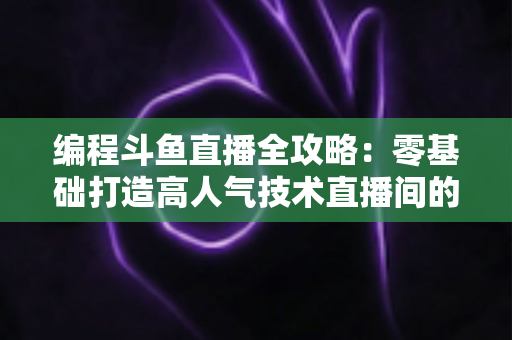 编程斗鱼直播全攻略：零基础打造高人气技术直播间的完整实战指南