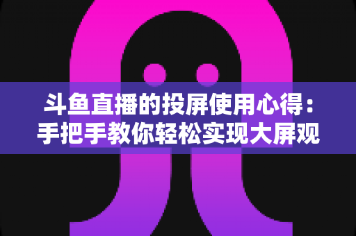 斗鱼直播的投屏使用心得：手把手教你轻松实现大屏观看的完整攻略