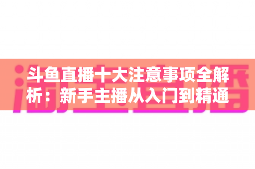 斗鱼直播十大注意事项全解析：新手主播从入门到精通的必备成功指南