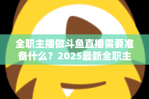 全职主播做斗鱼直播需要准备什么？2025最新全职主播入行准备清单与避坑指南
