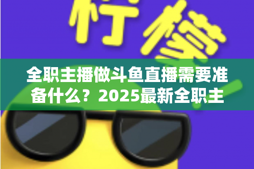 全职主播做斗鱼直播需要准备什么？2025最新全职主播入行准备清单与避坑指南
