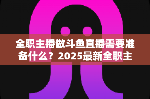 全职主播做斗鱼直播需要准备什么？2025最新全职主播入行准备清单与避坑指南