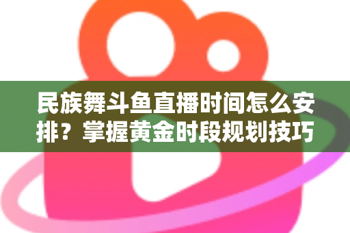 民族舞斗鱼直播时间怎么安排？掌握黄金时段规划技巧，助力直播间人气稳步提升