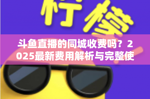 斗鱼直播的同城收费吗？2025最新费用解析与完整使用指南一网打尽
