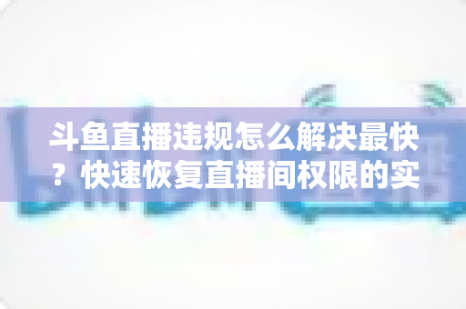 斗鱼直播违规怎么解决最快？快速恢复直播间权限的实用指南