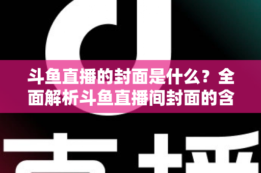 斗鱼直播的封面是什么？全面解析斗鱼直播间封面的含义、设置方法与优化技巧
