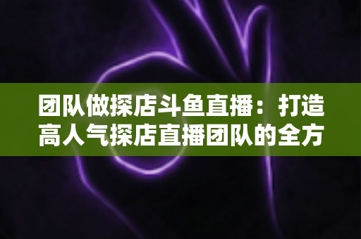 团队做探店斗鱼直播:打造高人气探店直播团队的全方位实战指南 团队做探店斗鱼直播:打造高人气探店直播团队的全方位实战指南