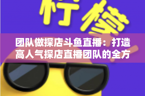 团队做探店斗鱼直播:打造高人气探店直播团队的全方位实战指南 团队做探店斗鱼直播:打造高人气探店直播团队的全方位实战指南