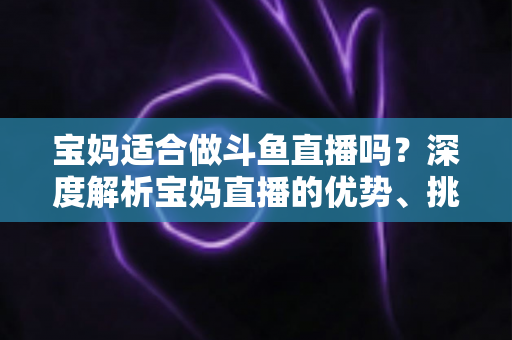 宝妈适合做斗鱼直播吗？深度解析宝妈直播的优势、挑战与实操建议