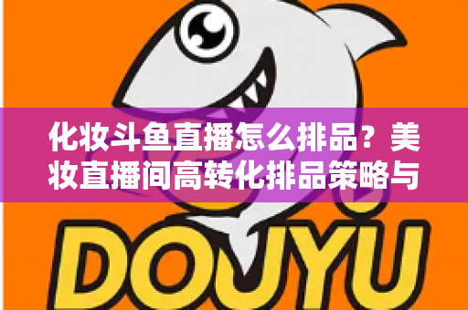 化妆斗鱼直播怎么排品？美妆直播间高转化排品策略与实战技巧全解析