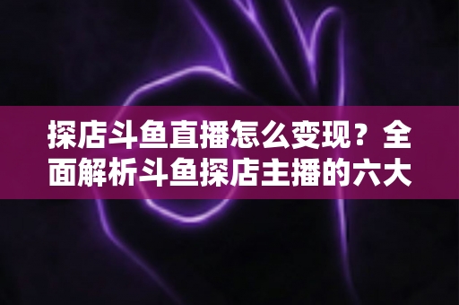 探店斗鱼直播怎么变现？全面解析斗鱼探店主播的六大盈利模式与实战运营策略