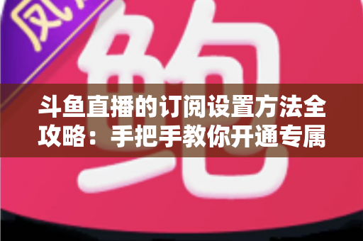 斗鱼直播的订阅设置方法全攻略：手把手教你开通专属特权，轻松支持心仪主播