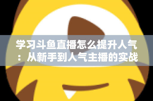 学习斗鱼直播怎么提升人气：从新手到人气主播的实战运营指南