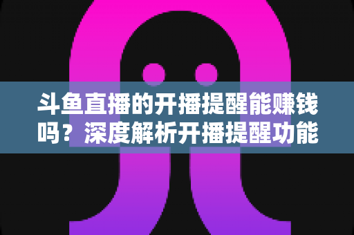 斗鱼直播的开播提醒能赚钱吗？深度解析开播提醒功能背后的变现真相与实用赚钱攻略