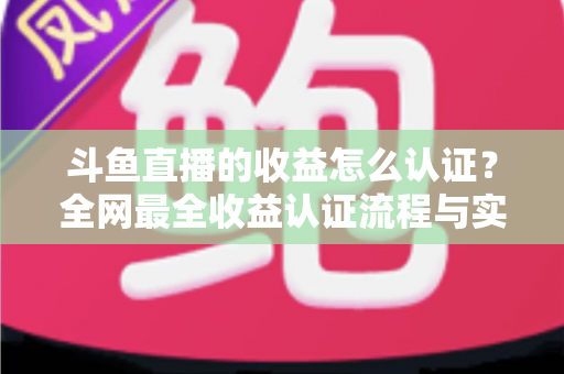 斗鱼直播的收益怎么认证?全网最全收益认证流程与实操指南 斗鱼直播的收益怎么认证?全网最全收益认证流程与实操指南